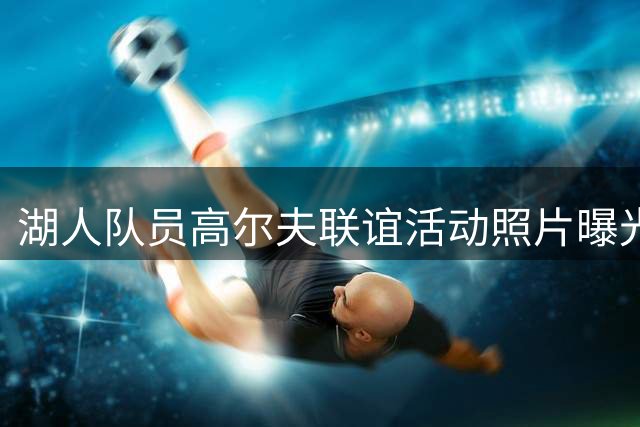 湖人队员高尔夫联谊活动照片曝光